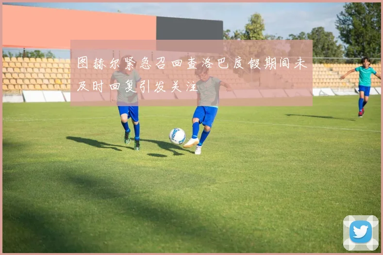 图赫尔紧急召回查洛巴度假期间未及时回复引发关注