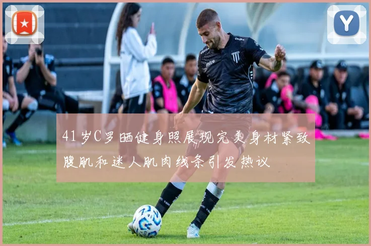 41岁C罗晒健身照展现完美身材紧致腹肌和迷人肌肉线条引发热议