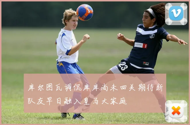 库尔图瓦调侃库库尚未回关期待新队友早日融入皇马大家庭