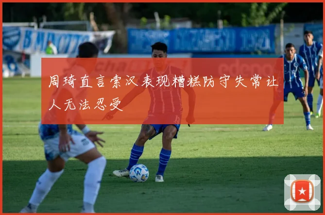 周琦直言索汉表现糟糕防守失常让人无法忍受