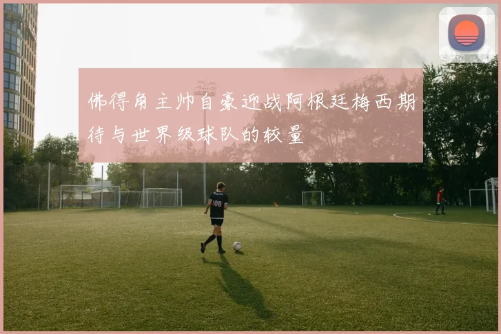 佛得角主帅自豪迎战阿根廷梅西期待与世界级球队的较量