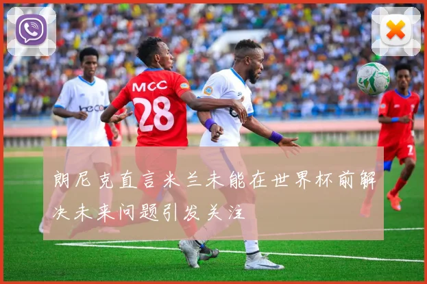 朗尼克直言米兰未能在世界杯前解决未来问题引发关注