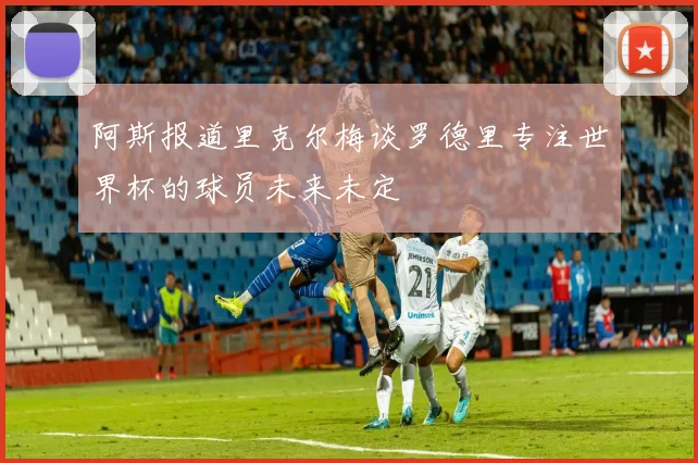 阿斯报道里克尔梅谈罗德里专注世界杯的球员未来未定
