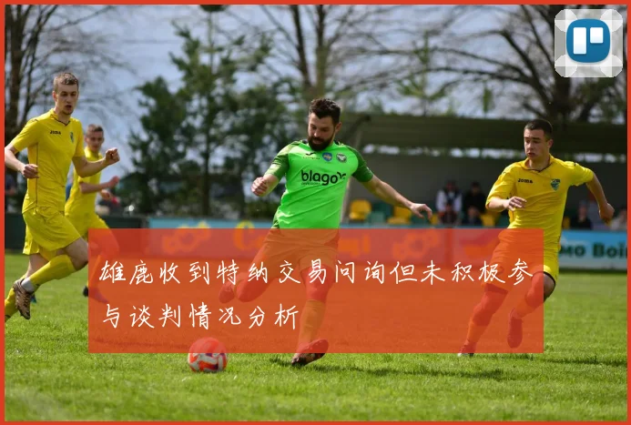 雄鹿收到特纳交易问询但未积极参与谈判情况分析