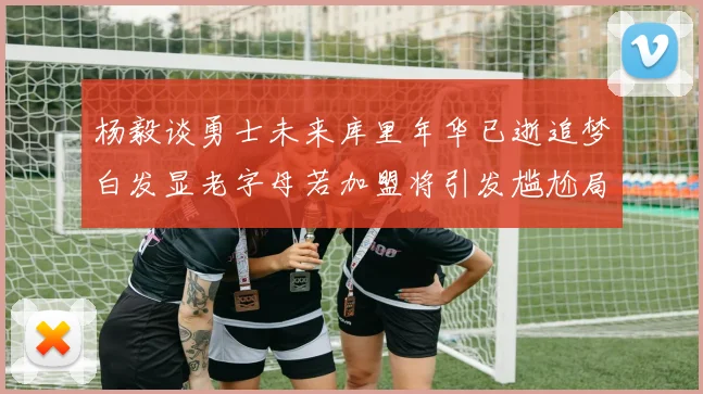 杨毅谈勇士未来库里年华已逝追梦白发显老字母若加盟将引发尴尬局面