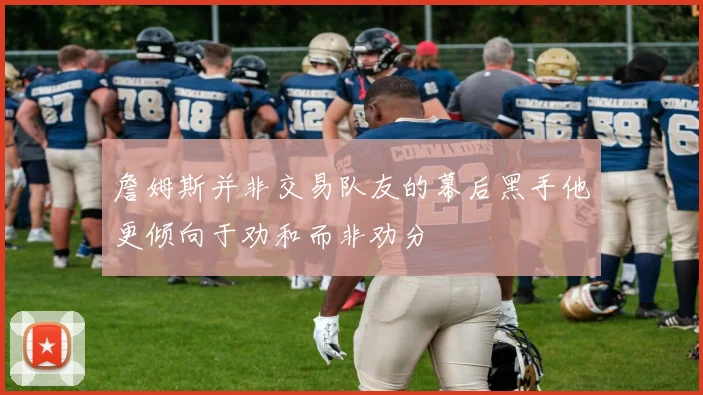 詹姆斯并非交易队友的幕后黑手他更倾向于劝和而非劝分