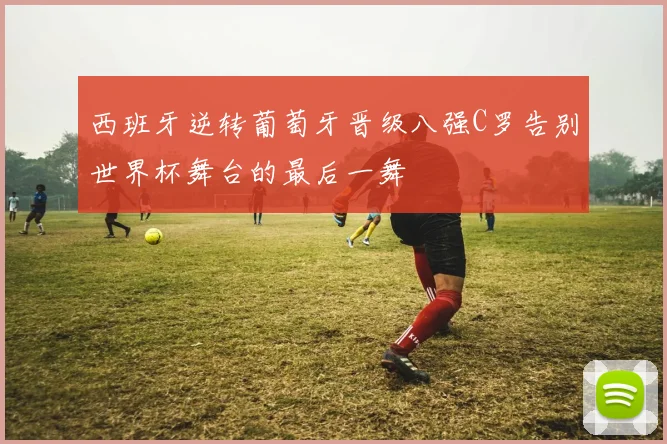 西班牙逆转葡萄牙晋级八强C罗告别世界杯舞台的最后一舞