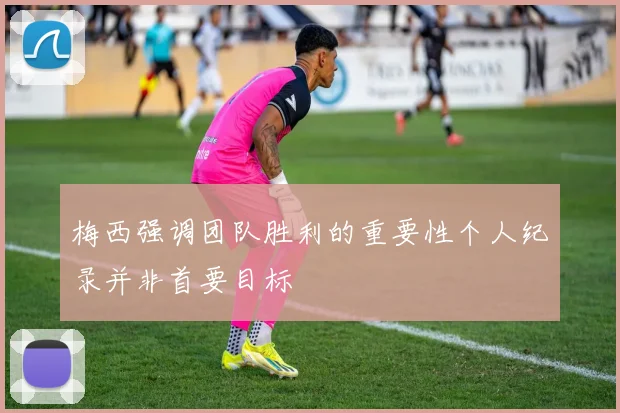 梅西强调团队胜利的重要性个人纪录并非首要目标
