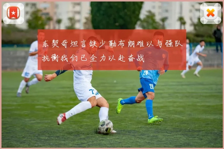东契奇坦言缺少勒布朗难以与强队抗衡我们已全力以赴奋战