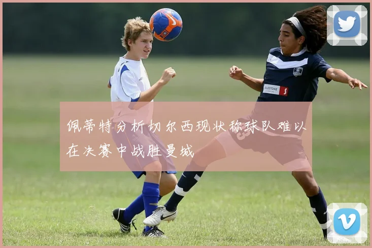 佩蒂特分析切尔西现状称球队难以在决赛中战胜曼城