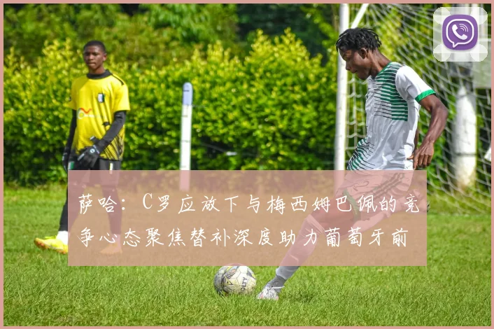 萨哈：C罗应放下与梅西姆巴佩的竞争心态聚焦替补深度助力葡萄牙前行