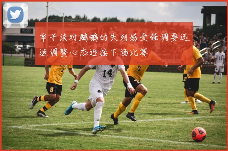 华子谈对鹈鹕的失利感受强调要迅速调整心态迎接下场比赛