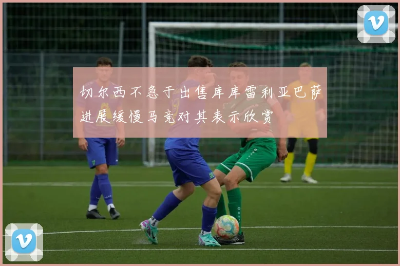 切尔西不急于出售库库雷利亚巴萨进展缓慢马竞对其表示欣赏