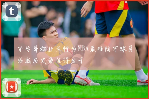 字母哥称杜兰特为NBA最难防守球员或成历史最佳得分手