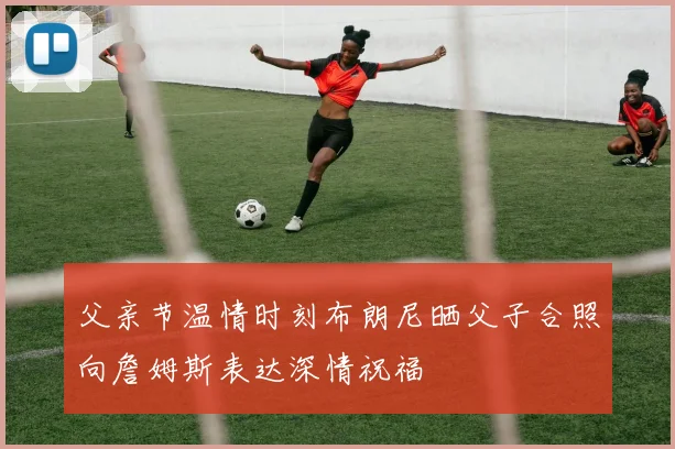 父亲节温情时刻布朗尼晒父子合照向詹姆斯表达深情祝福