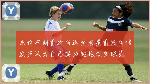 杰伦布朗首次当选全明星首发自信发声认为自己实力超越众多球员