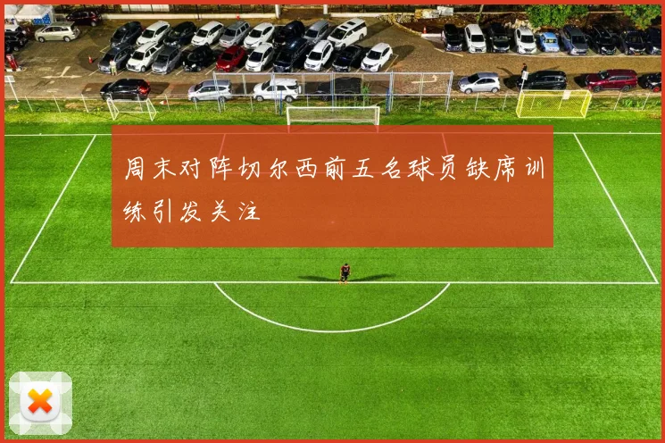 周末对阵切尔西前五名球员缺席训练引发关注